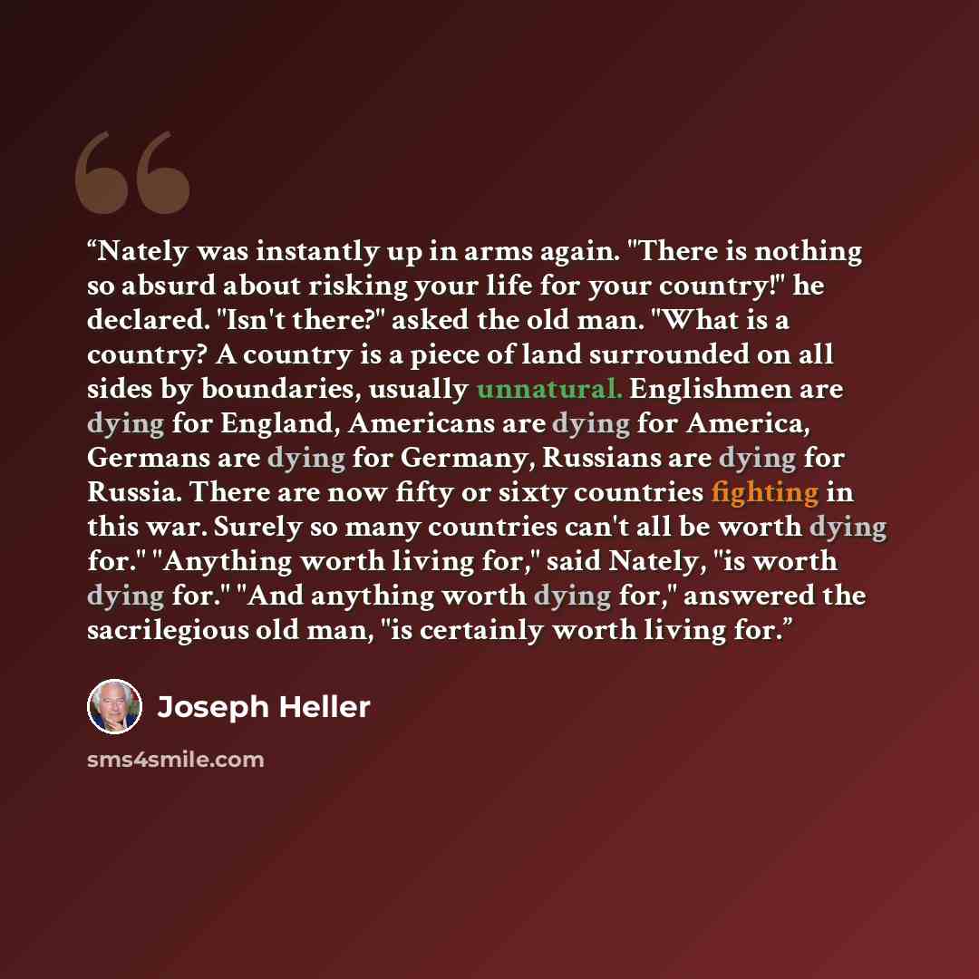 “Nately was instantly up in arms again. "There is nothing so absurd about risking your life for your country!" he declared. "Isn't there?" asked the old man. "What is a country? A country is a piece of land surrounded on all sides by boundaries, usually unnatural. Englishmen are dying for England…” quote by Joseph Heller