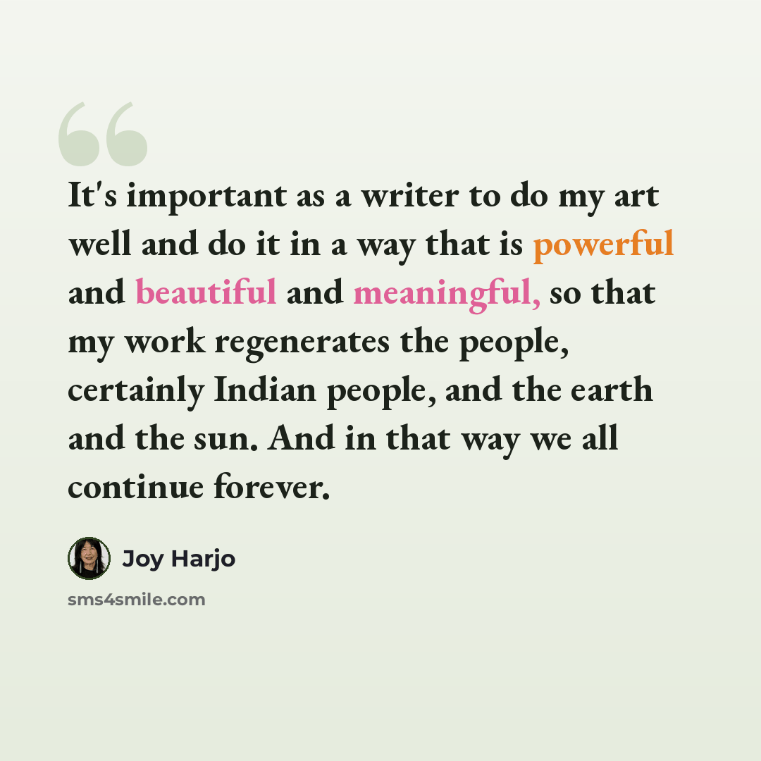 “It's important as a writer to do my art well and do it in a way that is powerful and beautiful and meaningful, so that my work regenerates the people, certainly Indian people, and the earth and the sun. And in that way we all continue forever.” quote by Joy Harjo