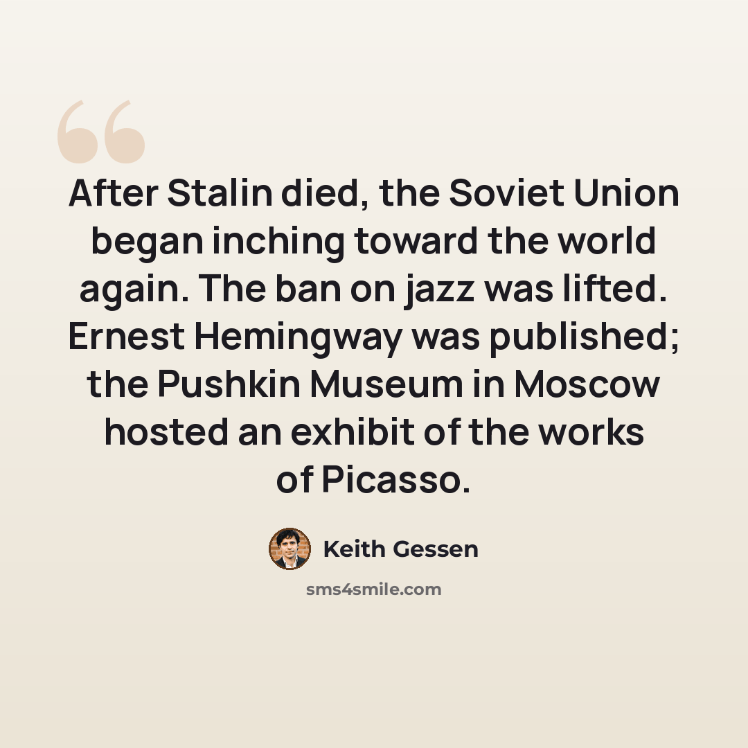 “After Stalin died, the Soviet Union began inching toward the world again. The ban on jazz was lifted. Ernest Hemingway was published; the Pushkin Museum in Moscow hosted an exhibit of the works of Picasso.” quote by Keith Gessen