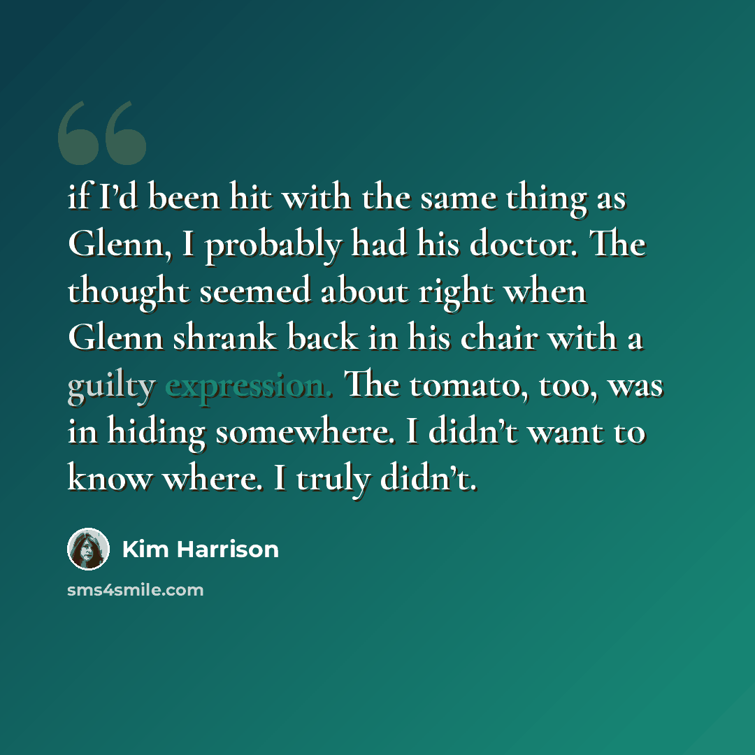 “if I’d been hit with the same thing as Glenn, I probably had his doctor. The thought seemed about right when Glenn shrank back in his chair with a guilty expression. The tomato, too, was in hiding somewhere. I didn’t want to know where. I truly didn’t.” quote by Kim Harrison