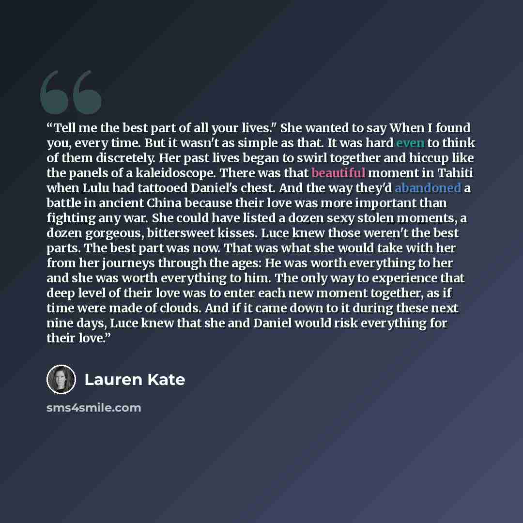 “Tell me the best part of all your lives." She wanted to say When I found you, every time. But it wasn't as simple as that. It was hard even to think of them discretely. Her past lives began to swirl together and hiccup like the panels of a kaleidoscope. There was that beautiful moment in Tahiti…” quote by Lauren Kate