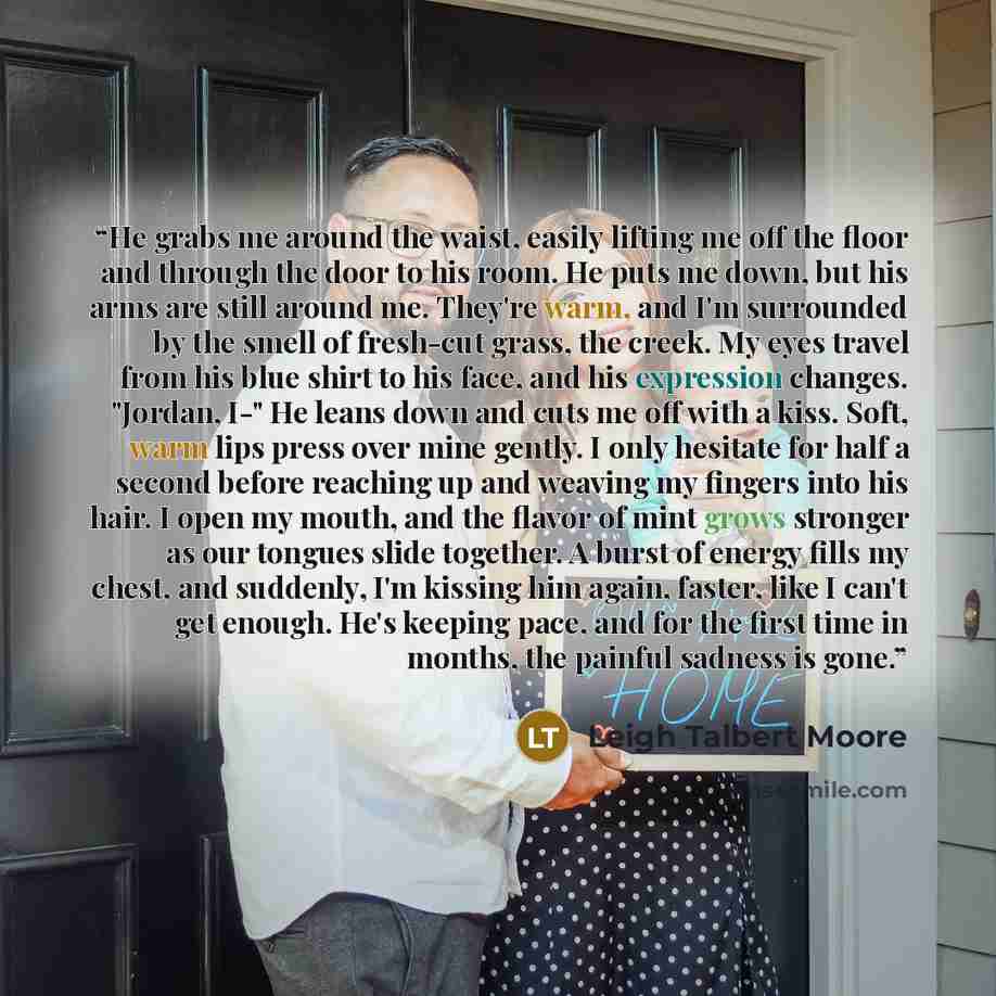 “He grabs me around the waist, easily lifting me off the floor and through the door to his room. He puts me down, but his arms are still around me. They're warm, and I'm surrounded by the smell of fresh-cut grass, the creek. My eyes travel from his blue shirt to his face, and his expression…” quote by Leigh Talbert Moore