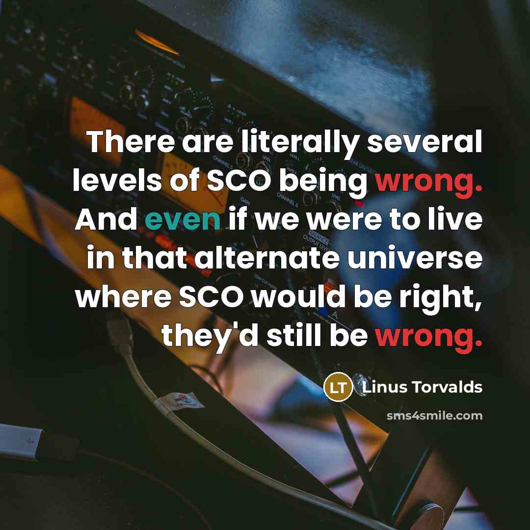 “There are literally several levels of SCO being wrong. And even if we were to live in that alternate universe where SCO would be right, they'd still be wrong.” quote by Linus Torvalds