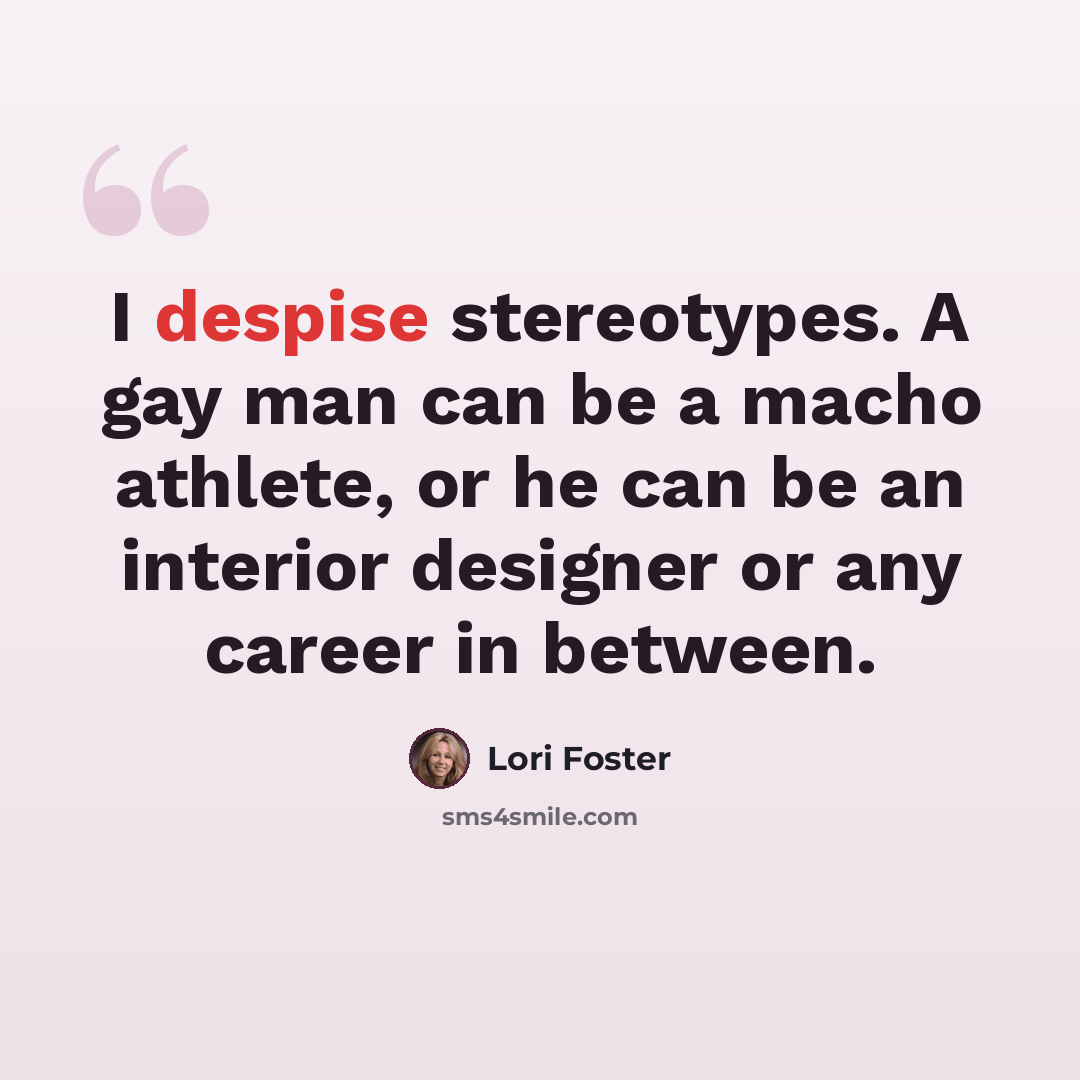 “I despise stereotypes. A gay man can be a macho athlete, or he can be an interior designer or any career in between.” quote by Lori Foster