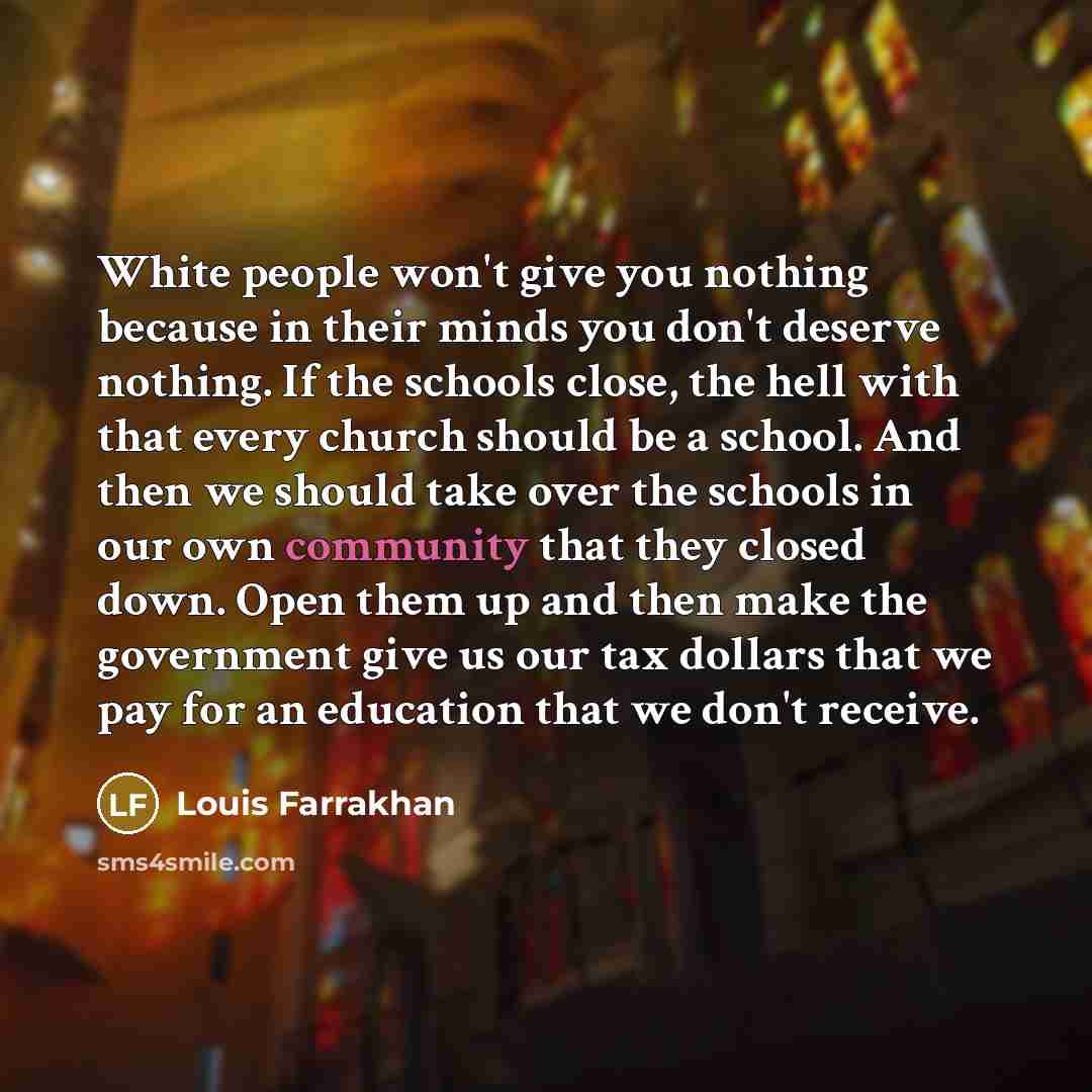 “White people won't give you nothing because in their minds you don't deserve nothing. If the schools close, the hell with that every church should be a school. And then we should take over the schools in our own community that they closed down. Open them up and then make the government give us our…” quote by Louis Farrakhan