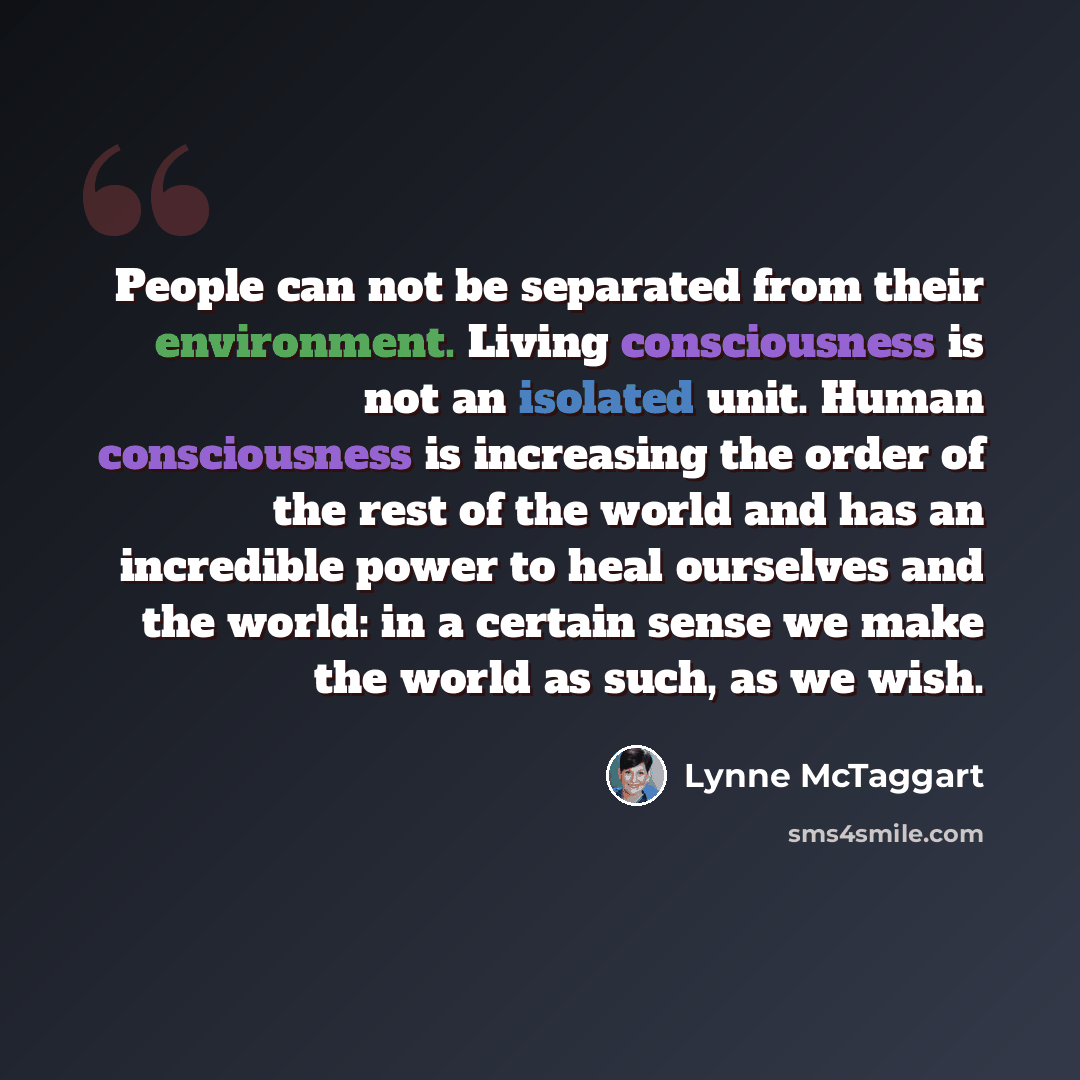 “People can not be separated from their environment. Living consciousness is not an isolated unit. Human consciousness is increasing the order of the rest of the world and has an incredible power to heal ourselves and the world: in a certain sense we make the world as such, as we wish.” quote by Lynne McTaggart
