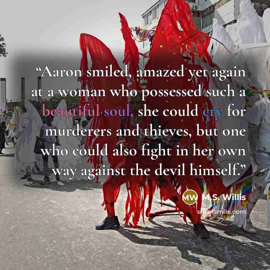 “Aaron smiled, amazed yet again at a woman who possessed such a beautiful soul, she could cry for murderers and thieves, but one who could also fight in her own way against the devil himself.” quote by M.S. Willis