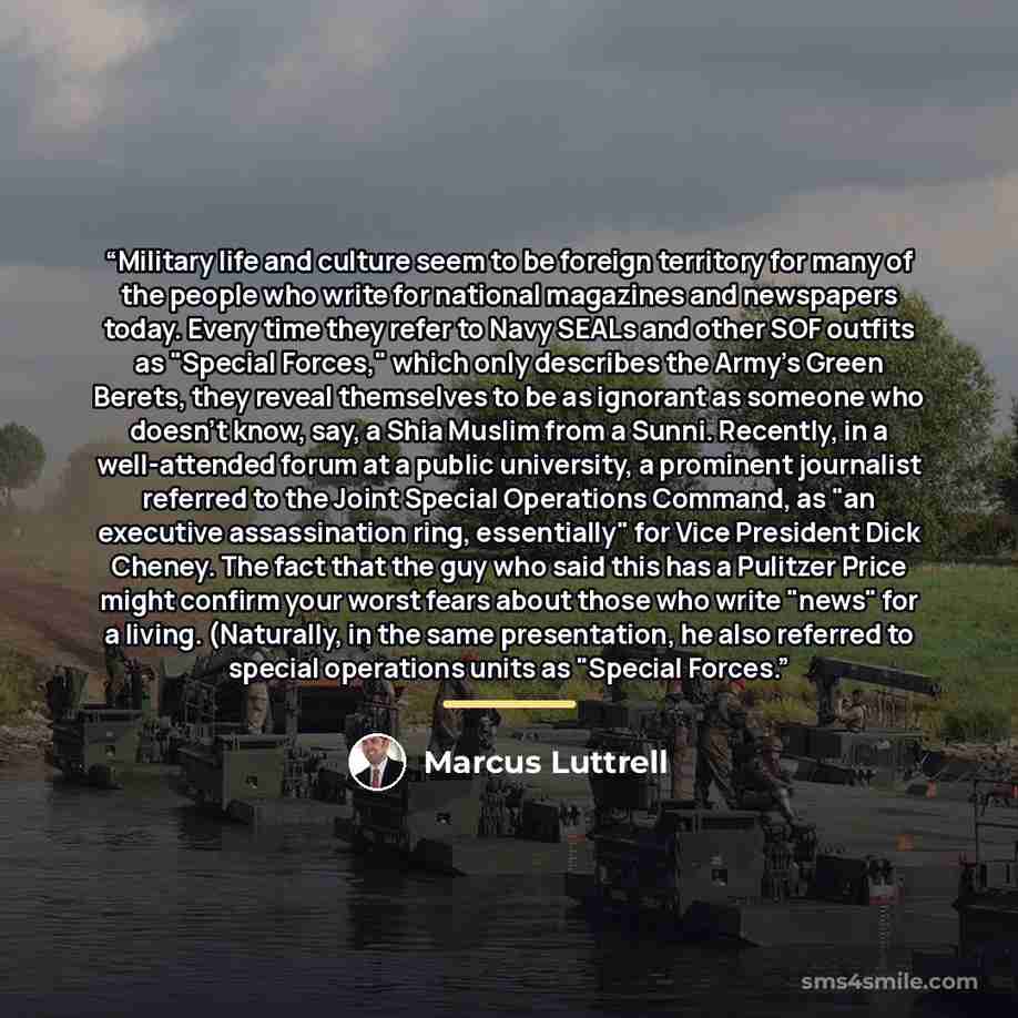 “Military life and culture seem to be foreign territory for many of the people who write for national magazines and newspapers today. Every time they refer to Navy SEALs and other SOF outfits as "Special Forces," which only describes the Army's Green Berets, they reveal themselves to be as ignorant…” quote by Marcus Luttrell