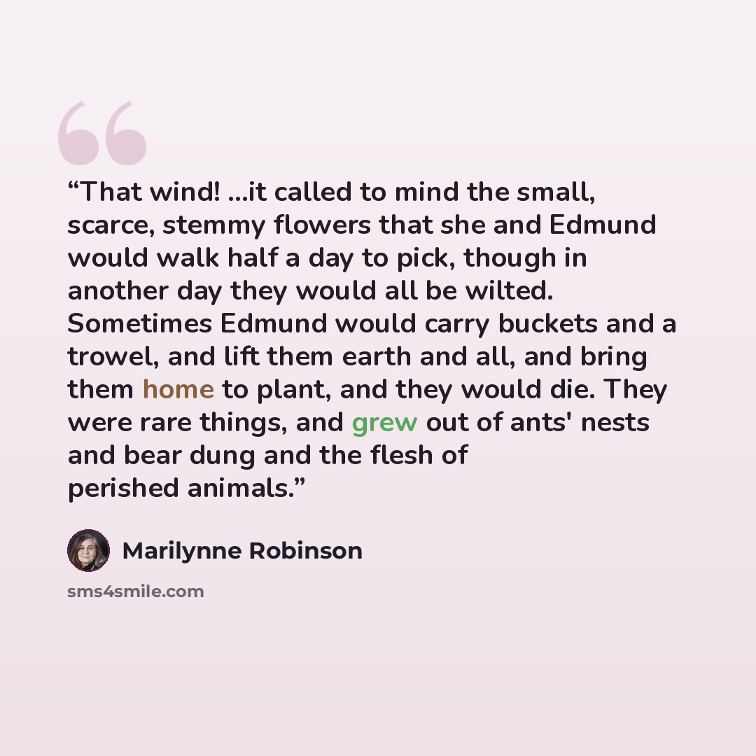“That wind! ...it called to mind the small, scarce, stemmy flowers that she and Edmund would walk half a day to pick, though in another day they would all be wilted. Sometimes Edmund would carry buckets and a trowel, and lift them earth and all, and bring them home to plant, and they would die…” quote by Marilynne Robinson