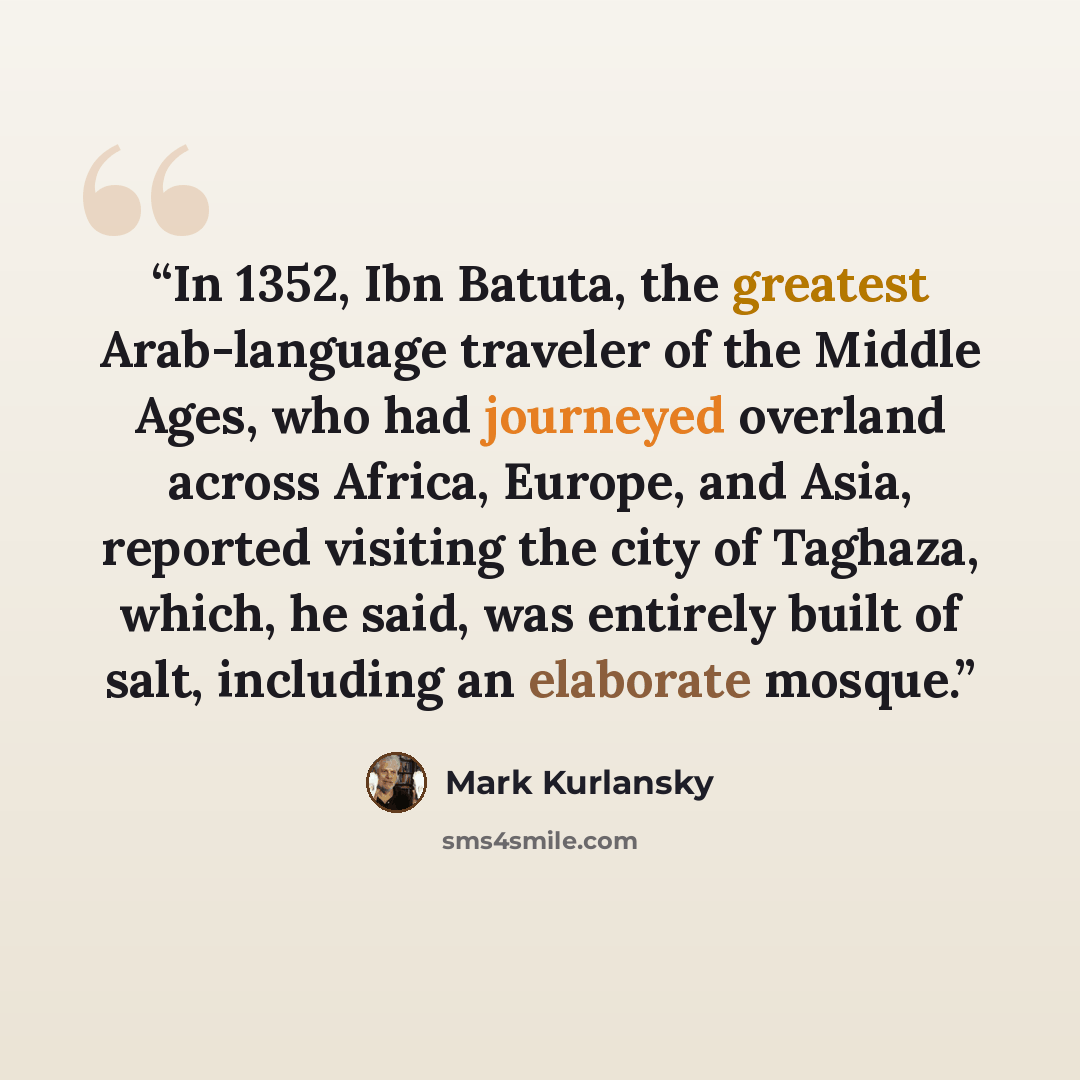 “In 1352, Ibn Batuta, the greatest Arab-language traveler of the Middle Ages, who had journeyed overland across Africa, Europe, and Asia, reported visiting the city of Taghaza, which, he said, was entirely built of salt, including an elaborate mosque.” quote by Mark Kurlansky