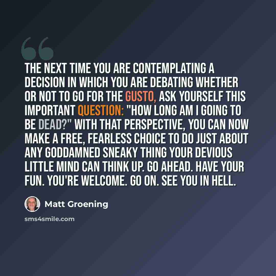 “The next time you are contemplating a decision in which you are debating whether or not to go for the gusto, ask yourself this important question: "How long am I going to be dead?" With that perspective, you can now make a free, fearless choice to do just about any goddamned sneaky thing your…” quote by Matt Groening
