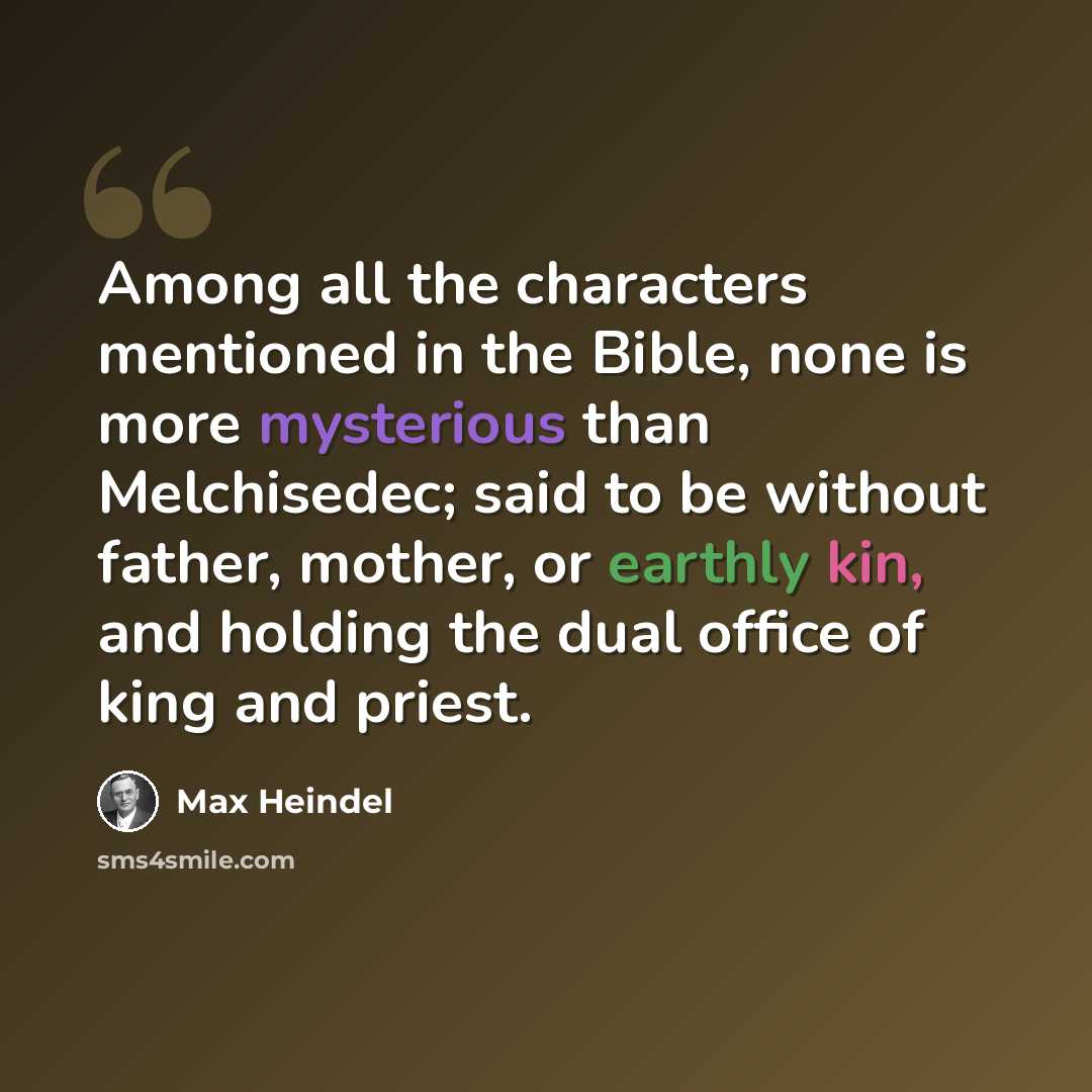 “Among all the characters mentioned in the Bible, none is more mysterious than Melchisedec; said to be without father, mother, or earthly kin, and holding the dual office of king and priest.” quote by Max Heindel