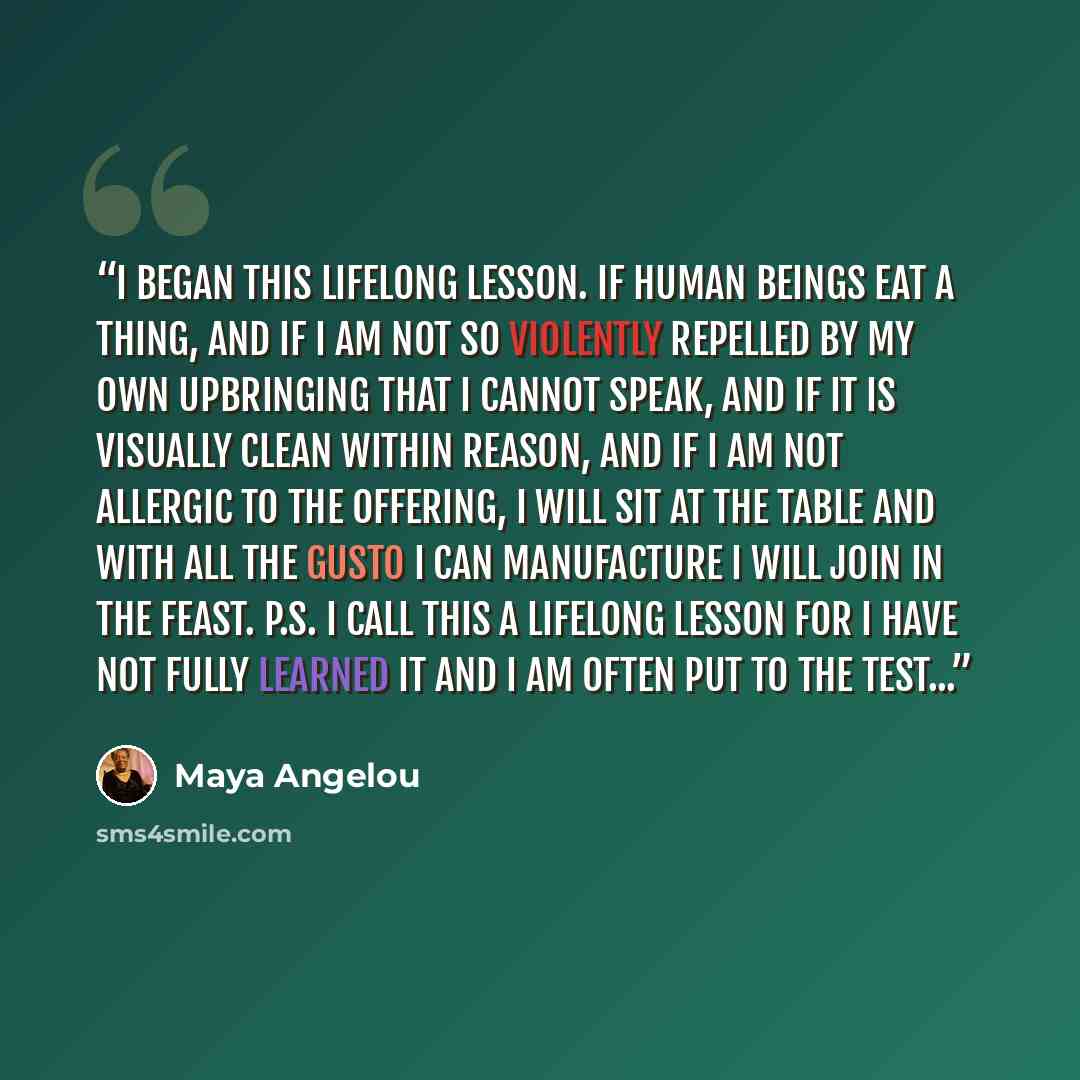 “I began this lifelong lesson. If human beings eat a thing, and if I am not so violently repelled by my own upbringing that I cannot speak, and if it is visually clean within reason, and if I am not allergic to the offering, I will sit at the table and with all the gusto I can manufacture I will…” quote by Maya Angelou
