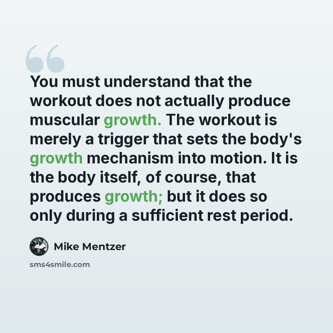 “You must understand that the workout does not actually produce muscular growth. The workout is merely a trigger that sets the body's growth mechanism into motion. It is the body itself, of course, that produces growth; but it does so only during a sufficient rest period.” quote by Mike Mentzer