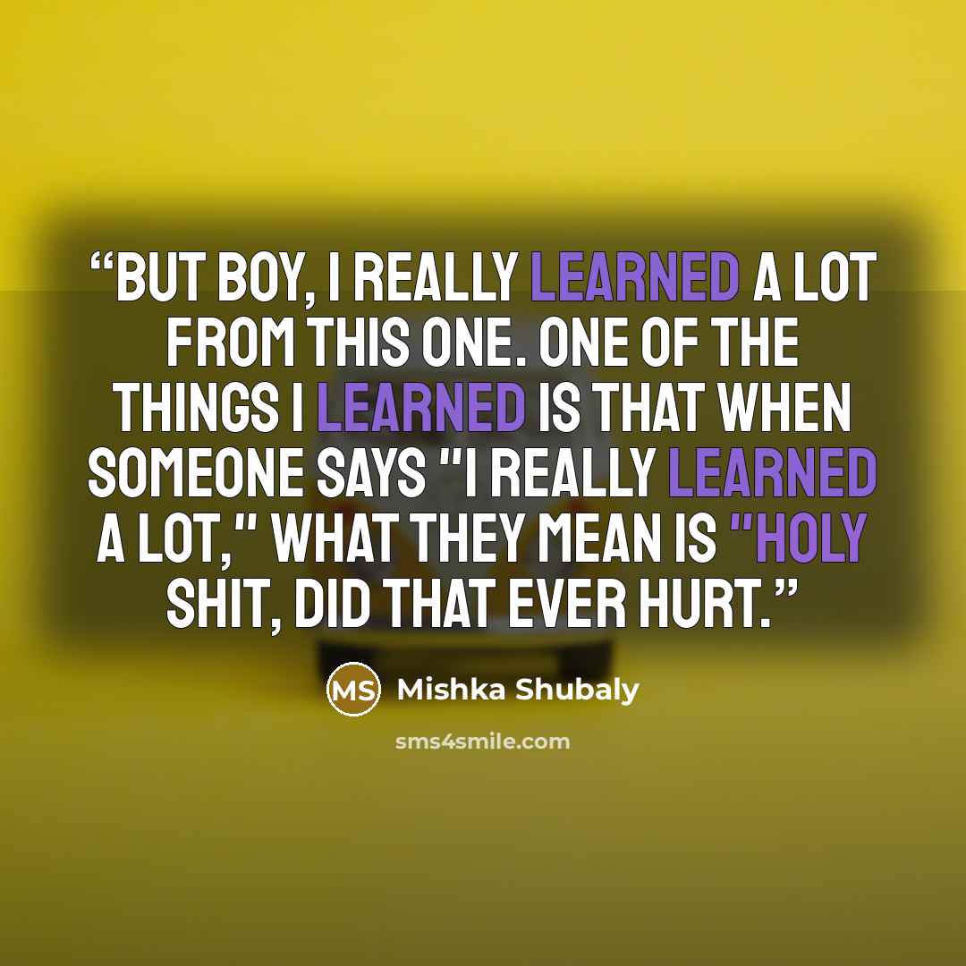 “But boy, I really learned a lot from this one. One of the things I learned is that when someone says "I really learned a lot," what they mean is "Holy shit, did that ever hurt.” quote by Mishka Shubaly