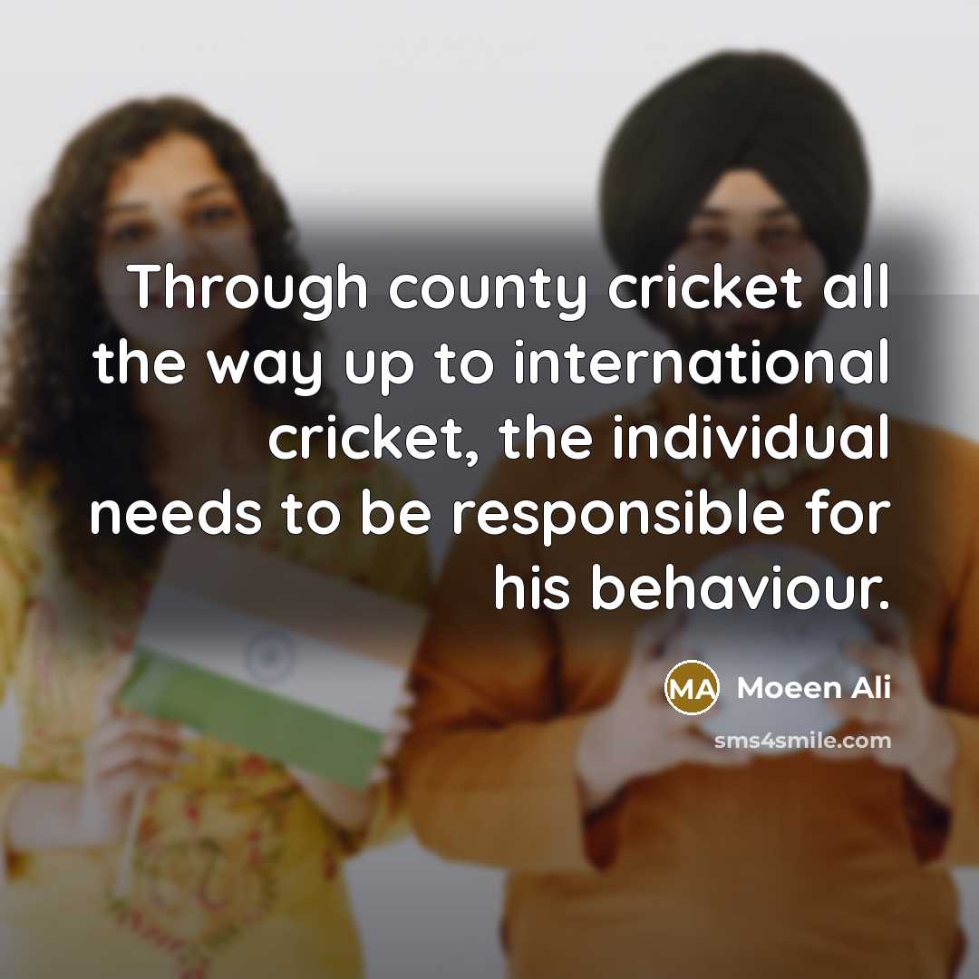 “Through county cricket all the way up to international cricket, the individual needs to be responsible for his behaviour.” quote by Moeen Ali
