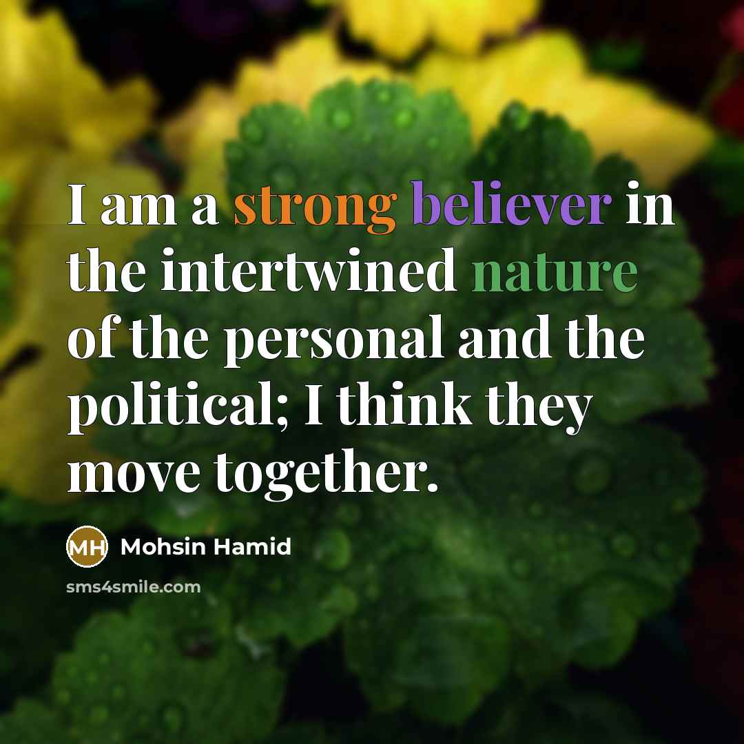 “I am a strong believer in the intertwined nature of the personal and the political; I think they move together.” quote by Mohsin Hamid