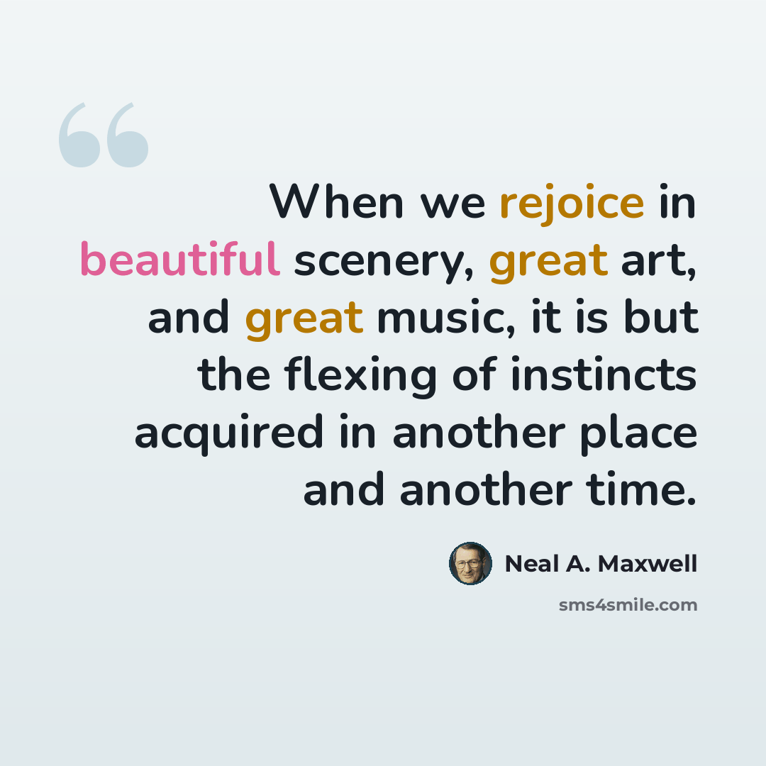 “When we rejoice in beautiful scenery, great art, and great music, it is but the flexing of instincts acquired in another place and another time.” quote by Neal A. Maxwell
