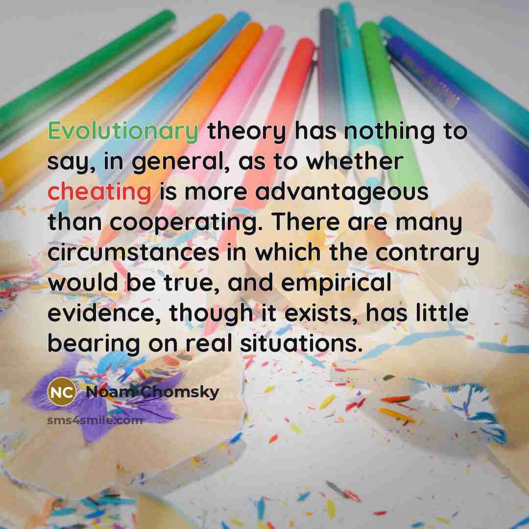 “Evolutionary theory has nothing to say, in general, as to whether cheating is more advantageous than cooperating. There are many circumstances in which the contrary would be true, and empirical evidence, though it exists, has little bearing on real situations.” quote by Noam Chomsky