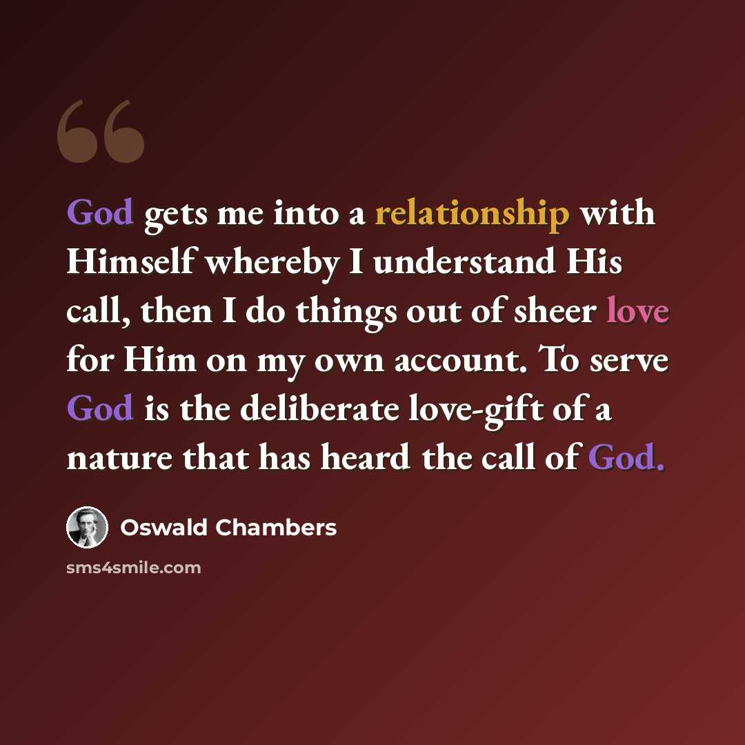 “God gets me into a relationship with Himself whereby I understand His call, then I do things out of sheer love for Him on my own account. To serve God is the deliberate love-gift of a nature that has heard the call of God.” quote by Oswald Chambers