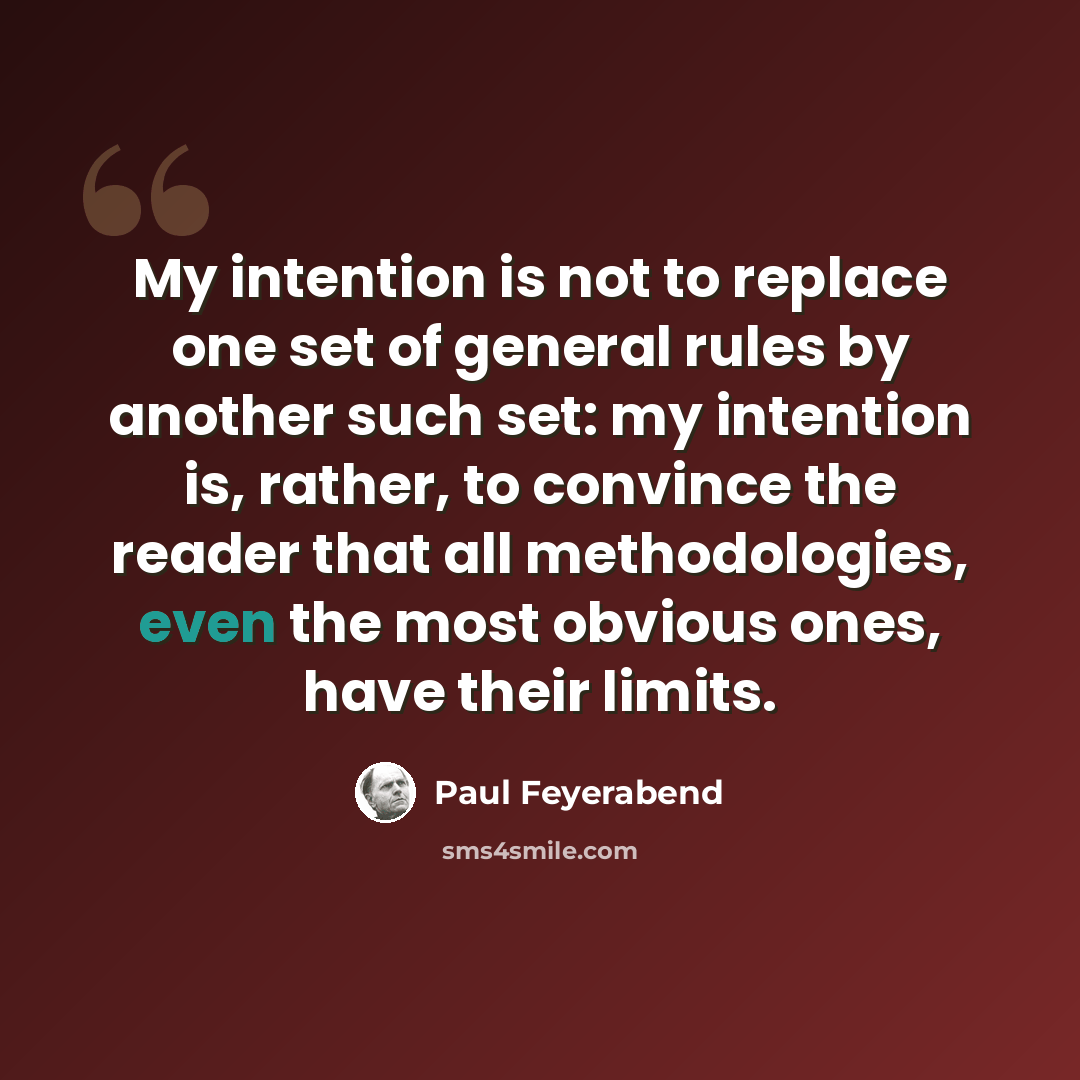 “My intention is not to replace one set of general rules by another such set: my intention is, rather, to convince the reader that all methodologies, even the most obvious ones, have their limits.” quote by Paul Feyerabend