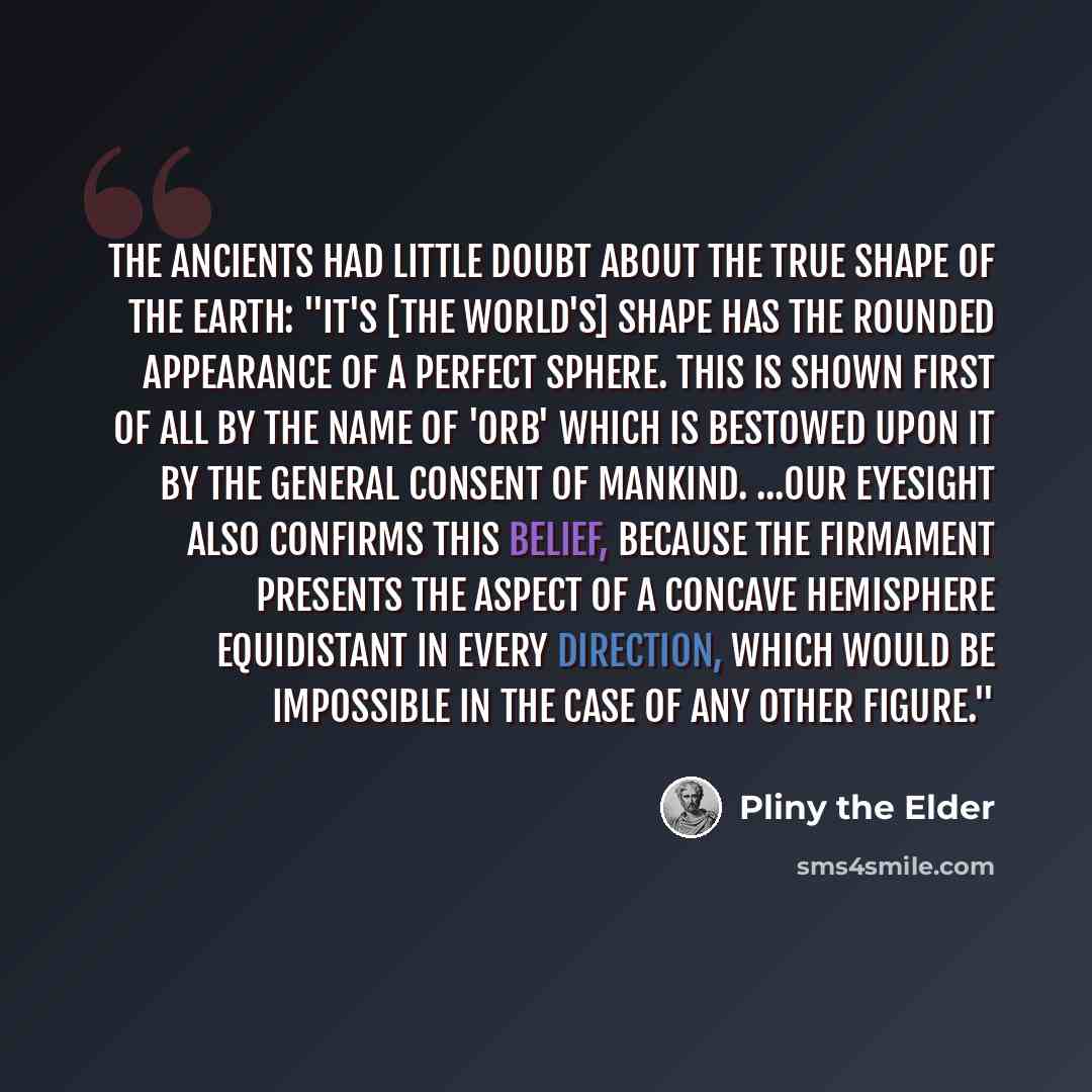 “The ancients had little doubt about the true shape of the earth: "It's [the world's] shape has the rounded appearance of a perfect sphere. This is shown first of all by the name of 'orb' which is bestowed upon it by the general consent of mankind. ...Our eyesight also confirms this belief, because…” quote by Pliny the Elder