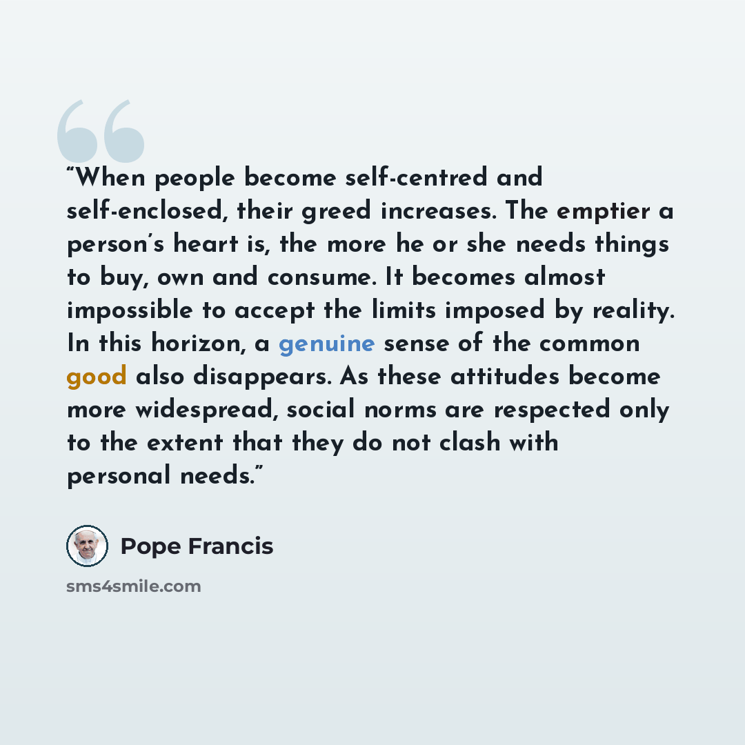 “When people become self-centred and self-enclosed, their greed increases. The emptier a person’s heart is, the more he or she needs things to buy, own and consume. It becomes almost impossible to accept the limits imposed by reality. In this horizon, a genuine sense of the common good also…” quote by Pope Francis