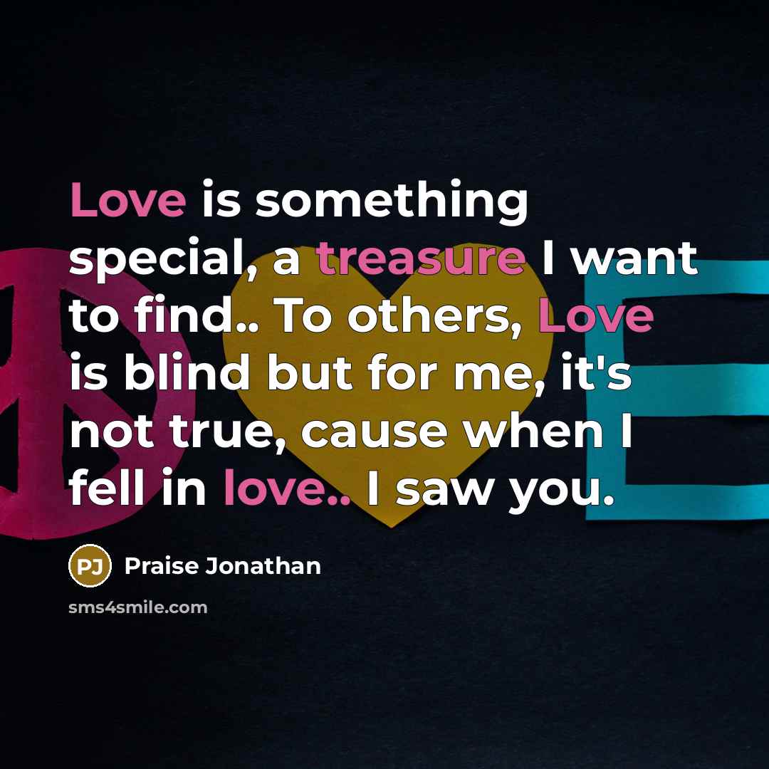 “Love is something special, a treasure I want to find.. To others, Love is blind but for me, it's not true, cause when I fell in love.. I saw you.” quote by Praise Jonathan