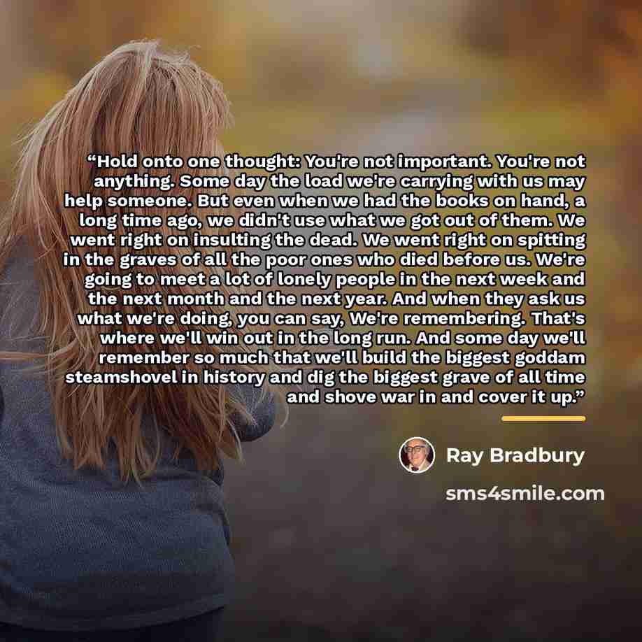 “Hold onto one thought: You're not important. You're not anything. Some day the load we're carrying with us may help someone. But even when we had the books on hand, a long time ago, we didn't use what we got out of them. We went right on insulting the dead. We went right on spitting in the graves…” quote by Ray Bradbury