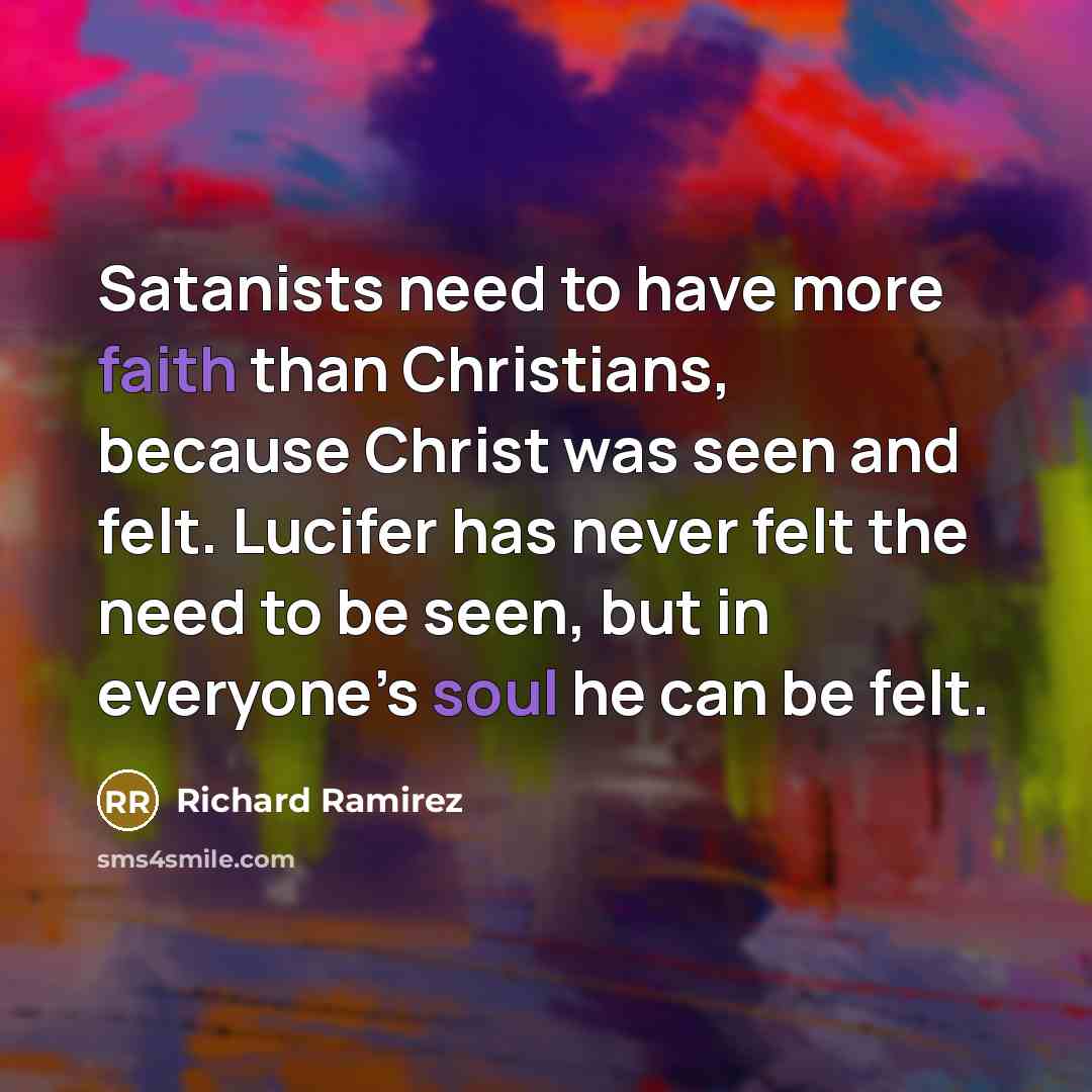 “Satanists need to have more faith than Christians, because Christ was seen and felt. Lucifer has never felt the need to be seen, but in everyone’s soul he can be felt.” quote by Richard Ramirez