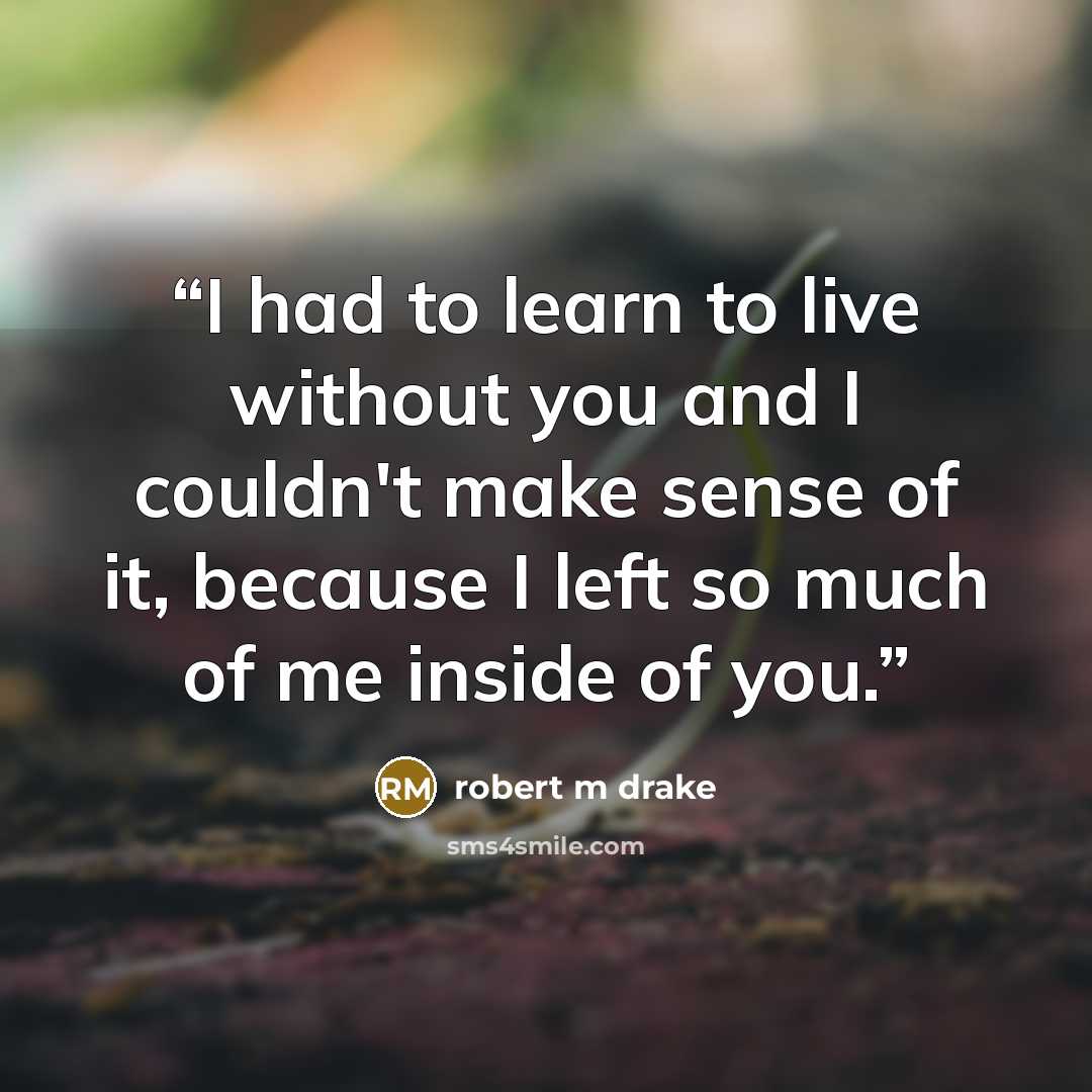 “I had to learn to live without you and I couldn't make sense of it, because I left so much of me inside of you.” quote by robert m drake