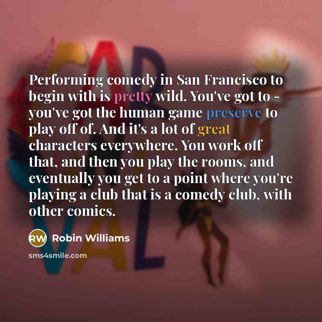 “Performing comedy in San Francisco to begin with is pretty wild. You've got to - you've got the human game preserve to play off of. And it's a lot of great characters everywhere. You work off that, and then you play the rooms, and eventually you get to a point where you're playing a club that is a…” quote by Robin Williams