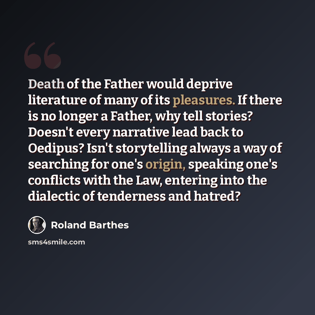 “Death of the Father would deprive literature of many of its pleasures. If there is no longer a Father, why tell stories? Doesn't every narrative lead back to Oedipus? Isn't storytelling always a way of searching for one's origin, speaking one's conflicts with the Law, entering into the dialectic…” quote by Roland Barthes