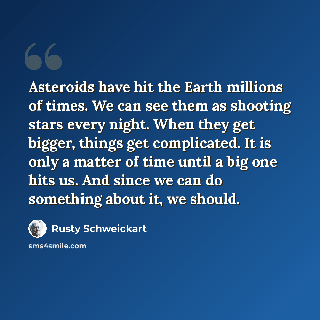 “Asteroids have hit the Earth millions of times. We can see them as shooting stars every night. When they get bigger, things get complicated. It is only a matter of time until a big one hits us. And since we can do something about it, we should.” quote by Rusty Schweickart