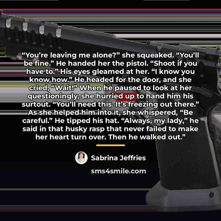 “You’re leaving me alone?” she squeaked. “You’ll be fine.” He handed her the pistol. “Shoot if you have to.” His eyes gleamed at her. “I know you know how.” He headed for the door, and she cried, “Wait!” When he paused to look at her questioningly, she hurried up to hand him his surtout. “You’ll…” quote by Sabrina Jeffries