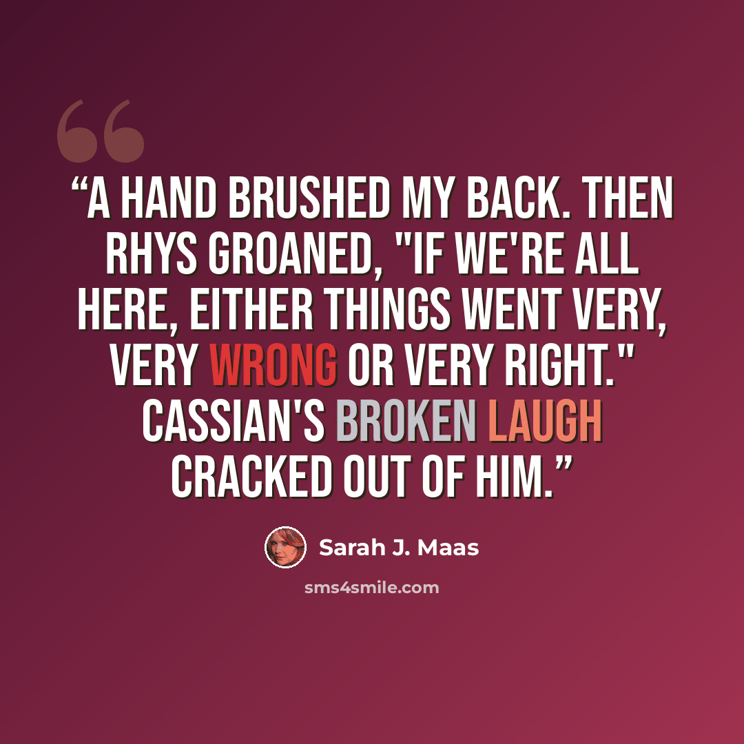 “A hand brushed my back. Then Rhys groaned, "If we're all here, either things went very, very wrong or very right." Cassian's broken laugh cracked out of him.” quote by Sarah J. Maas