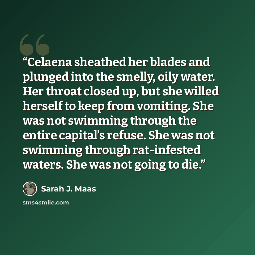 “Celaena sheathed her blades and plunged into the smelly, oily water. Her throat closed up, but she willed herself to keep from vomiting. She was not swimming through the entire capital’s refuse. She was not swimming through rat-infested waters. She was not going to die.” quote by Sarah J. Maas