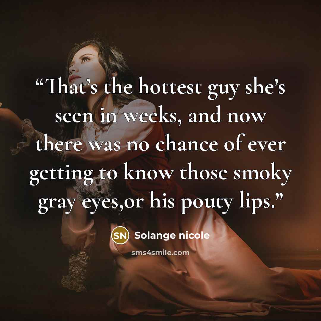 “That’s the hottest guy she’s seen in weeks, and now there was no chance of ever getting to know those smoky gray eyes,or his pouty lips.” quote by Solange nicole