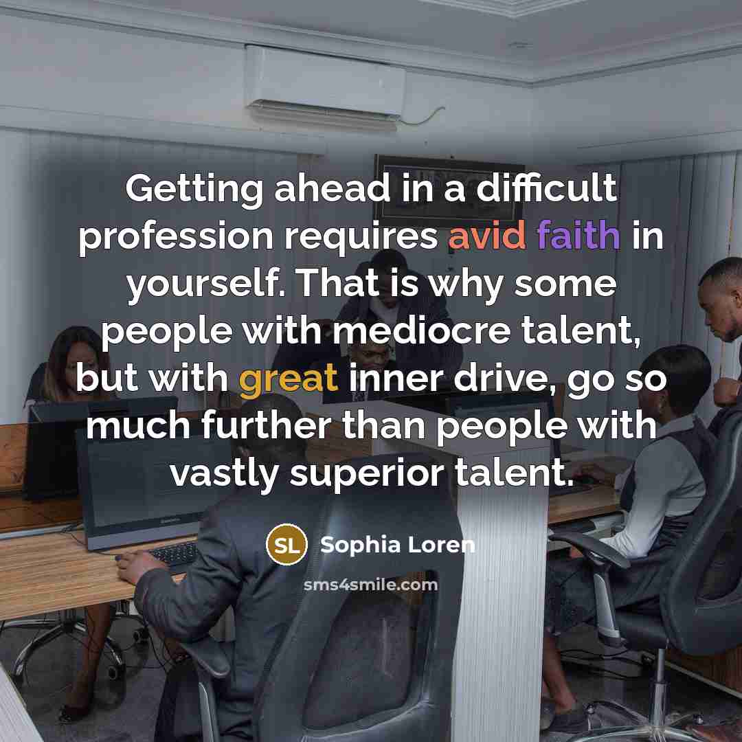 “Getting ahead in a difficult profession requires avid faith in yourself. That is why some people with mediocre talent, but with great inner drive, go so much further than people with vastly superior talent.” quote by Sophia Loren