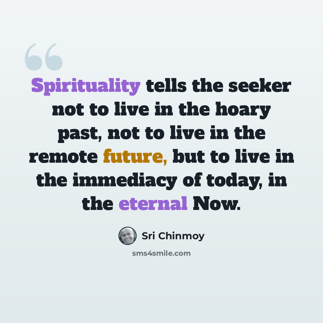 “Spirituality tells the seeker not to live in the hoary past, not to live in the remote future, but to live in the immediacy of today, in the eternal Now.” quote by Sri Chinmoy