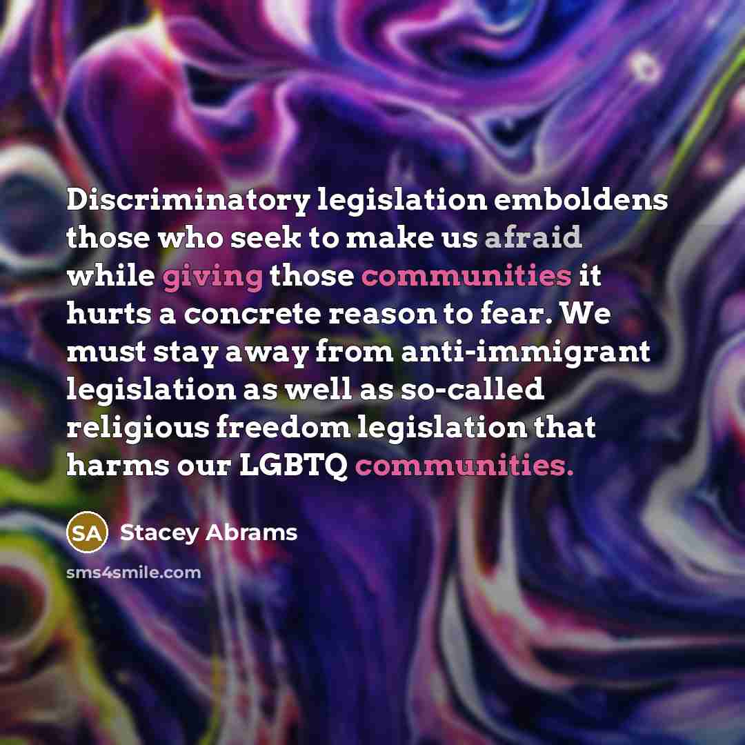 “Discriminatory legislation emboldens those who seek to make us afraid while giving those communities it hurts a concrete reason to fear. We must stay away from anti-immigrant legislation as well as so-called religious freedom legislation that harms our LGBTQ communities.” quote by Stacey Abrams