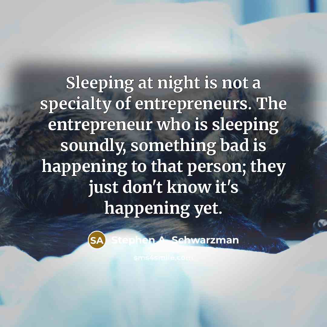 “Sleeping at night is not a specialty of entrepreneurs. The entrepreneur who is sleeping soundly, something bad is happening to that person; they just don't know it's happening yet.” quote by Stephen A. Schwarzman