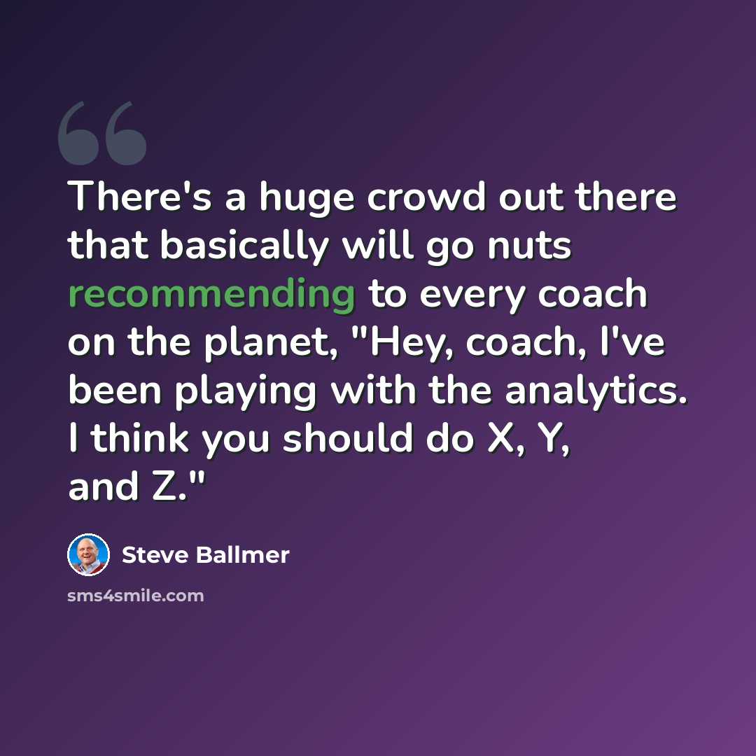 “There's a huge crowd out there that basically will go nuts recommending to every coach on the planet, "Hey, coach, I've been playing with the analytics. I think you should do X, Y, and Z."” quote by Steve Ballmer
