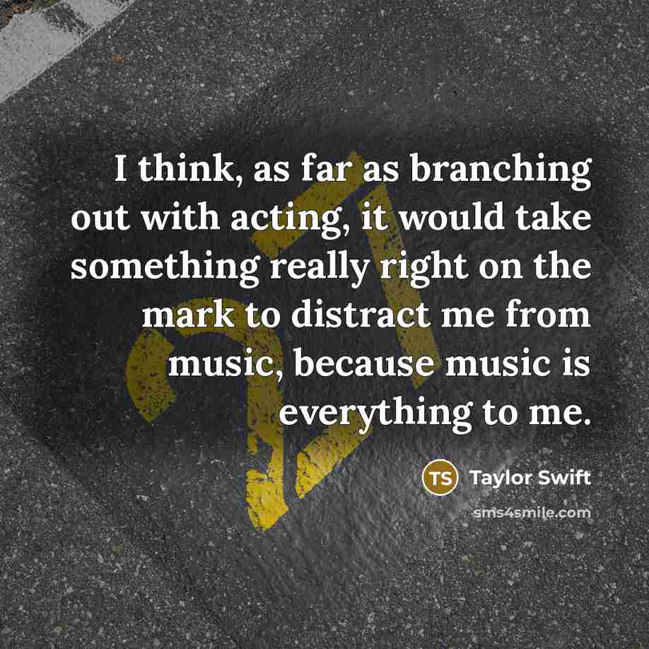 “I think, as far as branching out with acting, it would take something really right on the mark to distract me from music, because music is everything to me.” quote by Taylor Swift