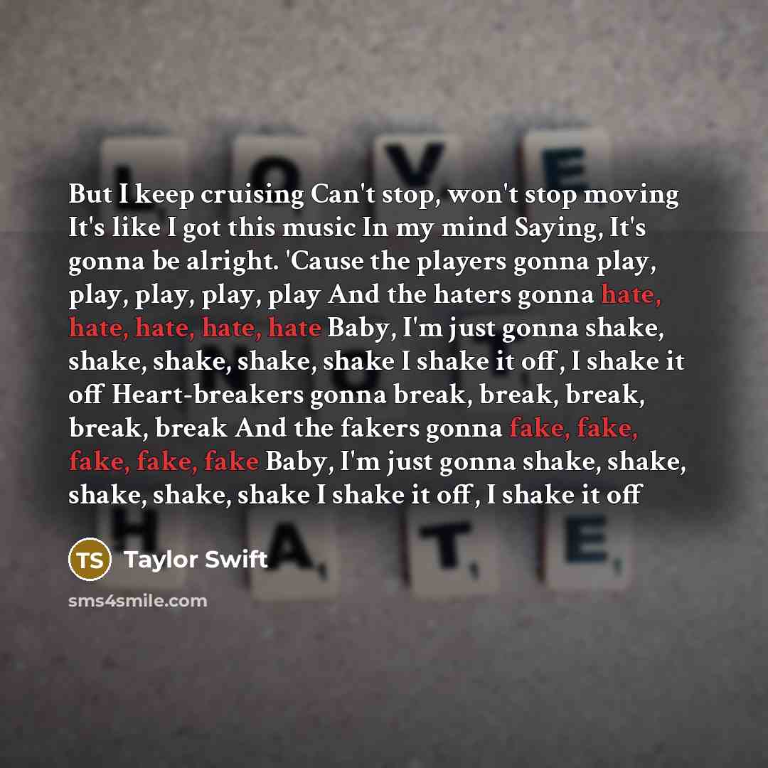 “But I keep cruising Can't stop, won't stop moving It's like I got this music In my mind Saying, It's gonna be alright. 'Cause the players gonna play, play, play, play, play And the haters gonna hate, hate, hate, hate, hate Baby, I'm just gonna shake, shake, shake, shake, shake I shake it off, I…” quote by Taylor Swift