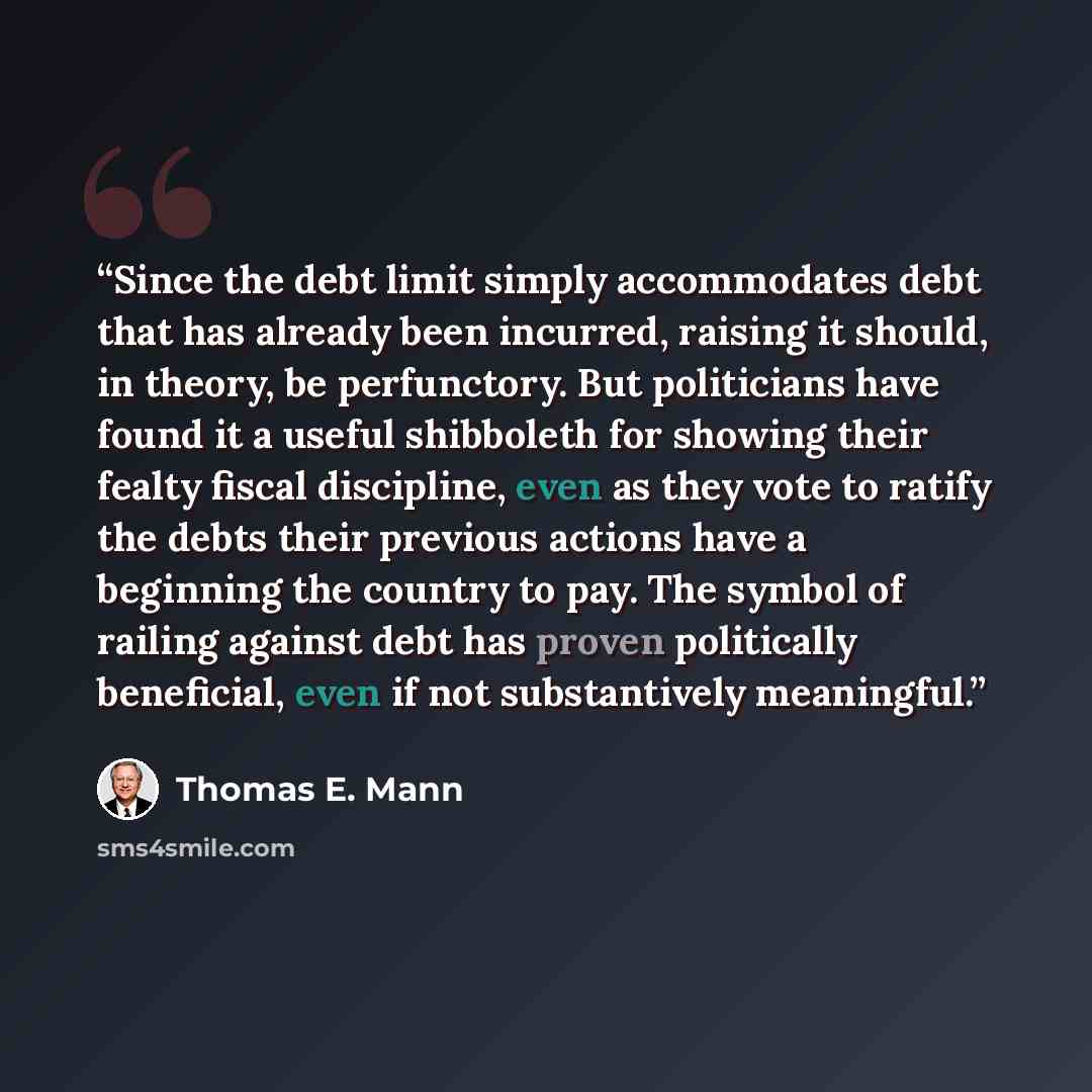 “Since the debt limit simply accommodates debt that has already been incurred, raising it should, in theory, be perfunctory. But politicians have found it a useful shibboleth for showing their fealty fiscal discipline, even as they vote to ratify the debts their previous actions have a beginning…” quote by Thomas E. Mann