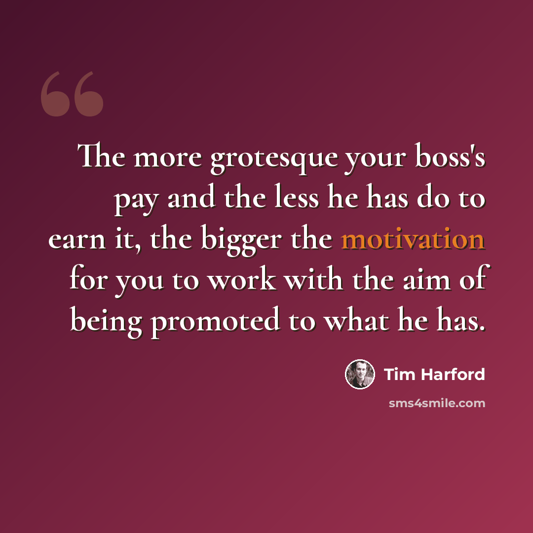 “The more grotesque your boss's pay and the less he has do to earn it, the bigger the motivation for you to work with the aim of being promoted to what he has.” quote by Tim Harford