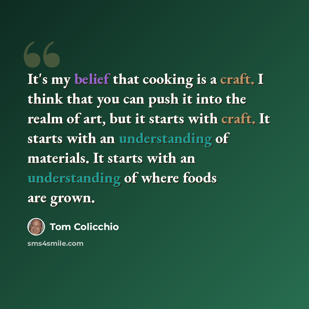 “It's my belief that cooking is a craft. I think that you can push it into the realm of art, but it starts with craft. It starts with an understanding of materials. It starts with an understanding of where foods are grown.” quote by Tom Colicchio