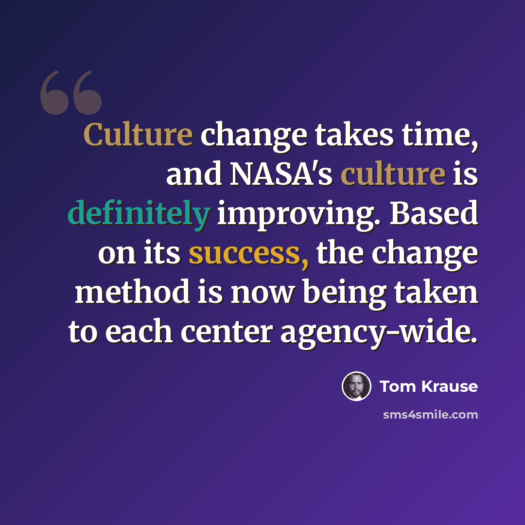 “Culture change takes time, and NASA's culture is definitely improving. Based on its success, the change method is now being taken to each center agency-wide.” quote by Tom Krause