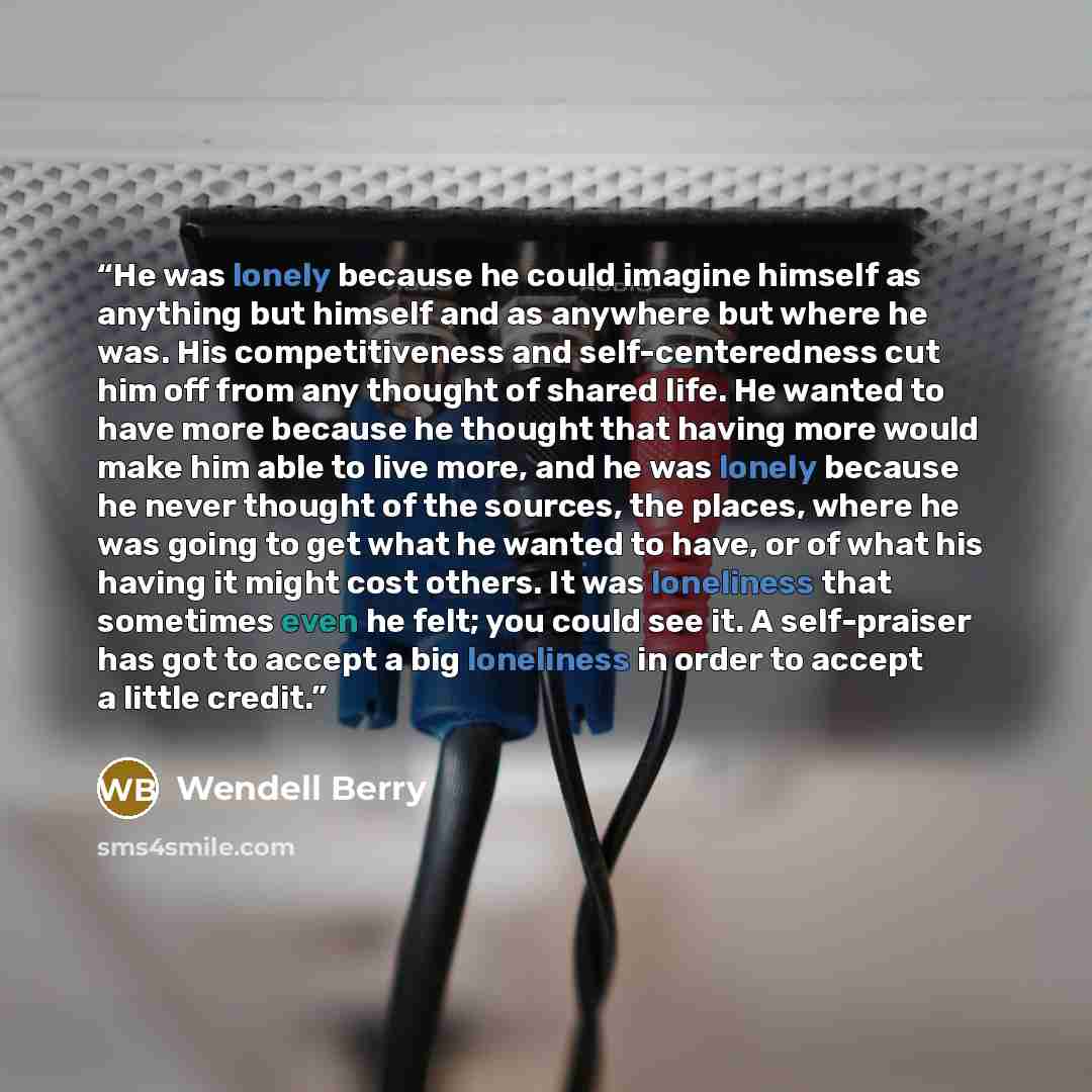 “He was lonely because he could imagine himself as anything but himself and as anywhere but where he was. His competitiveness and self-centeredness cut him off from any thought of shared life. He wanted to have more because he thought that having more would make him able to live more, and he was…” quote by Wendell Berry